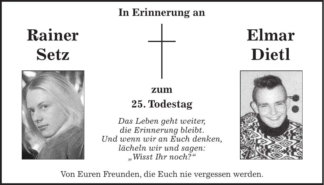 In Erinnerung an Rainer Elmar Setz Dietl zum 25. Todestag Das Leben geht weiter, die Erinnerung bleibt. Und wenn wir an Euch denken, lächeln wir und sagen: 'Wisst Ihr noch?' Von Euren Freunden, die Euch nie vergessen werden.