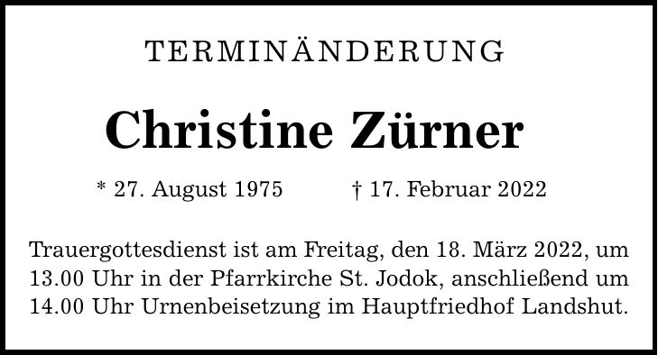 Terminänderung Christine Zürner * 27. August ***. Februar 2022 Trauergottesdienst ist am Freitag, den 18. März 2022, um 13.00 Uhr in der Pfarrkirche St. Jodok, anschließend um 14.00 Uhr Urnenbeisetzung im Hauptfriedhof Landshut.