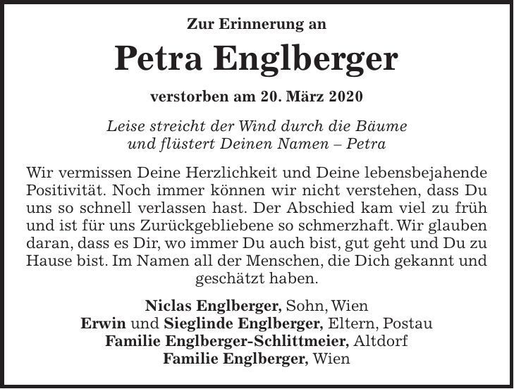 Zur Erinnerung an Petra Englberger verstorben am 20. März 2020 Leise streicht der Wind durch die Bäume und flüstert Deinen Namen - Petra Wir vermissen Deine Herzlichkeit und Deine lebensbejahende Positivität. Noch immer können wir nicht verstehen, dass Du uns so schnell verlassen hast. Der Abschied kam viel zu früh und ist für uns Zurückgebliebene so schmerzhaft. Wir glauben daran, dass es Dir, wo immer Du auch bist, gut geht und Du zu Hause bist. Im Namen all der Menschen, die Dich gekannt und geschätzt haben. Niclas Englberger, Sohn, Wien Erwin und Sieglinde Englberger, Eltern, Postau Familie Englberger-Schlittmeier, Altdorf Familie Englberger, Wien