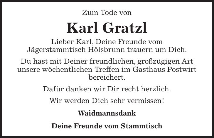 Zum Tode von Karl Gratzl Lieber Karl, Deine Freunde vom Jägerstammtisch Hölsbrunn trauern um Dich. Du hast mit Deiner freundlichen, großzügigen Art unsere wöchentlichen Treffen im Gasthaus Postwirt bereichert. Dafür danken wir Dir recht herzlich. Wir werden Dich sehr vermissen! Waidmannsdank Deine Freunde vom Stammtisch