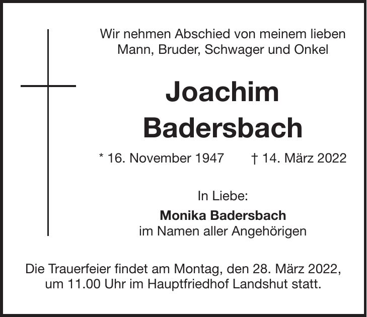 Wir nehmen Abschied von meinem lieben Mann, Bruder, Schwager und Onkel Joachim Badersbach * 16. November 1947 + 14. März 2022 In Liebe: Monika Badersbach im Namen aller Angehörigen Die Trauerfeier findet am Montag, den 28. März 2022, um 11.00 Uhr im Hauptfriedhof Landshut statt.