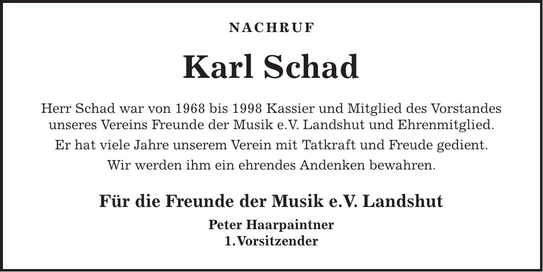 Nachruf Karl Schad Herr Schad war von 1968 bis 1998 Kassier und Mitglied des Vorstandes unseres Vereins Freunde der Musik e.V. Landshut und Ehrenmitglied. Er hat viele Jahre unserem Verein mit Tatkraft und Freude gedient. Wir werden ihm ein ehrendes Andenken bewahren. Für die Freunde der Musik e.V. Landshut Peter Haarpaintner 1. Vorsitzender