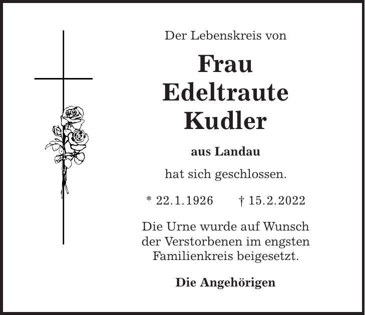 Der Lebenskreis von Frau Edeltraute Kudler aus Landau hat sich geschlossen. * 22. 1. 1926 + 15. 2. 2022 Die Urne wurde auf Wunsch der Verstorbenen im engsten Familienkreis beigesetzt. Die Angehörigen