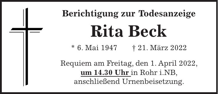 Berichtigung zur Todesanzeige Rita Beck * 6. Mai 1947 + 21. März 2022 Requiem am Freitag, den 1. April 2022, um 14.30 Uhr in Rohr i.NB, anschließend Urnenbeisetzung.