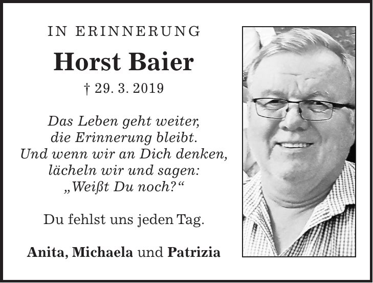 In Erinnerung Horst Baier + 29. 3. 2019 Das Leben geht weiter, die Erinnerung bleibt. Und wenn wir an Dich denken, lächeln wir und sagen: 'Weißt Du noch?' Du fehlst uns jeden Tag. Anita, Michaela und Patrizia