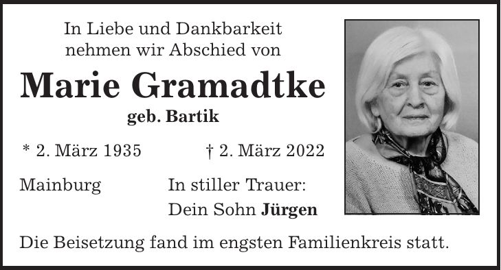 In Liebe und Dankbarkeit nehmen wir Abschied von Marie Gramadtke geb. Bartik * 2. März 1935 + 2. März 2022 Mainburg In stiller Trauer: Dein Sohn Jürgen Die Beisetzung fand im engsten Familienkreis statt.