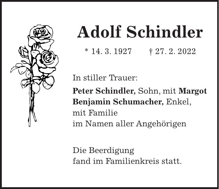 Adolf Schindler * 14. 3. 1927 + 27. 2. 2022 In stiller Trauer: Peter Schindler, Sohn, mit Margot Benjamin Schumacher, Enkel, mit Familie im Namen aller Angehörigen Die Beerdigung fand im Familienkreis statt.