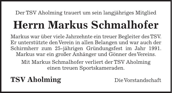 Der TSV Aholming trauert um sein langjähriges Mitglied Herrn Markus Schmalhofer Markus war über viele Jahrzehnte ein treuer Begleiter des TSV. Er unterstützte den Verein in allen Belangen und war auch der Schirmherr zum 25-jährigen Gründungsfest im Jahr 1991. Markus war ein großer Anhänger und Gönner des Vereins. Mit Markus Schmalhofer verliert der TSV Aholming einen treuen Sportskameraden. TSV Aholming Die Vorstandschaft