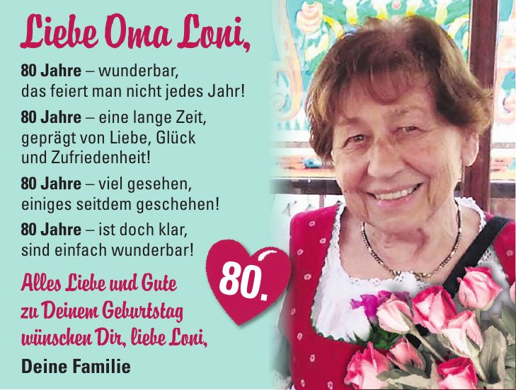 Liebe Oma Loni, 80 Jahre - wunderbar, das feiert man nicht jedes Jahr! 80 Jahre - eine lange Zeit, geprägt von Liebe, Glück und Zufriedenheit! 80 Jahre - viel gesehen, einiges seitdem geschehen! 80 Jahre - ist doch klar, sind einfach wunderbar! Alles Liebe und Gute zu Deinem Geburtstag wünschen Dir, liebe Loni, Deine Familie 80.