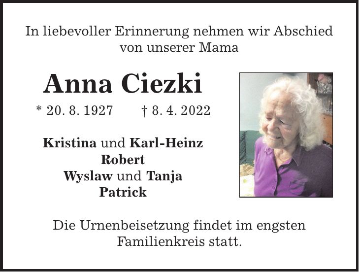 In liebevoller Erinnerung nehmen wir Abschied von unserer Mama Anna Ciezki * 20. 8. 1927 + 8. 4. 2022 Kristina und Karl-Heinz Robert Wyslaw und Tanja Patrick Die Urnenbeisetzung findet im engsten Familienkreis statt.