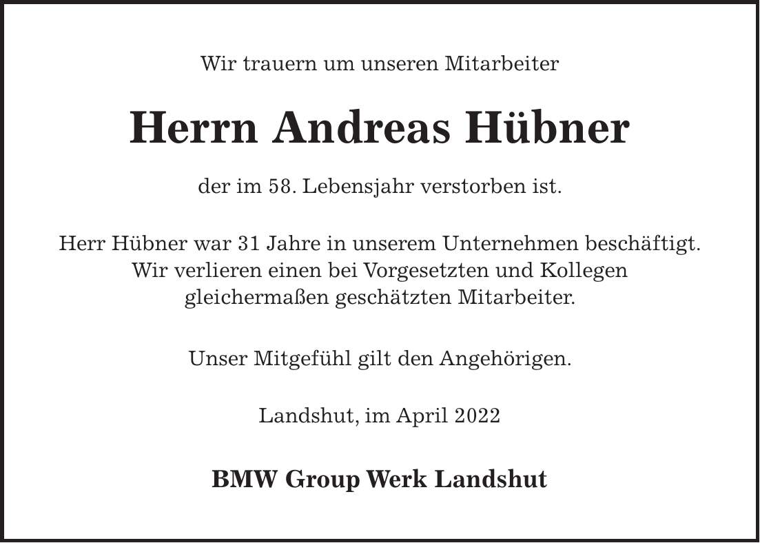 Wir trauern um unseren Mitarbeiter Herrn Andreas Hübner der im 58. Lebensjahr verstorben ist. Herr Hübner war 31 Jahre in unserem Unternehmen beschäftigt. Wir verlieren einen bei Vorgesetzten und Kollegen gleichermaßen geschätzten Mitarbeiter. Unser Mitgefühl gilt den Angehörigen. Landshut, im April 2022 BMW Group Werk Landshut