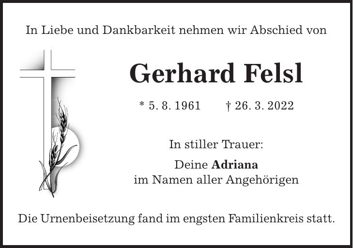 In Liebe und Dankbarkeit nehmen wir Abschied von Gerhard Felsl * 5. 8. 1961 + 26. 3. 2022 In stiller Trauer: Deine Adriana im Namen aller Angehörigen Die Urnenbeisetzung fand im engsten Familienkreis statt.