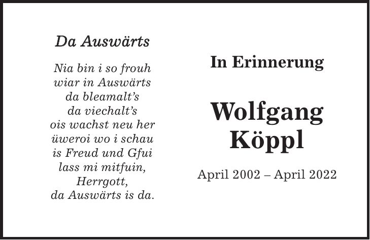 In Erinnerung Wolfgang Köppl April 2002 - April 2022Da Auswärts Nia bin i so frouh wiar in Auswärts da bleamalts da viechalts ois wachst neu her üweroi wo i schau is Freud und Gfui lass mi mitfuin, Herrgott, da Auswärts is da.