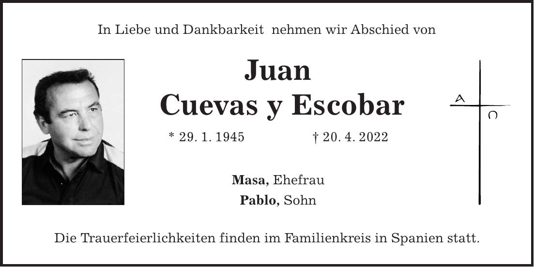 In Liebe und Dankbarkeit nehmen wir Abschied von Juan Cuevas y Escobar * 29. 1. 1945 + 20. 4. 2022 Masa, Ehefrau Pablo, Sohn Die Trauerfeierlichkeiten finden im Familienkreis in Spanien statt.