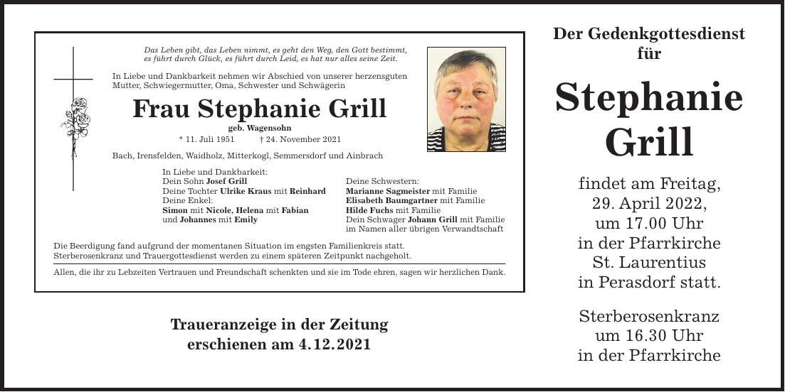 Der Gedenkgottesdienst für Stephanie Grill findet am Freitag, 29. April 2022, um 17.00 Uhr in der Pfarrkirche St. Laurentius in Perasdorf statt. Sterberosenkranz um 16.30 Uhr in der PfarrkircheTraueranzeige in der Zeitung erschienen am 4. 12. 2021