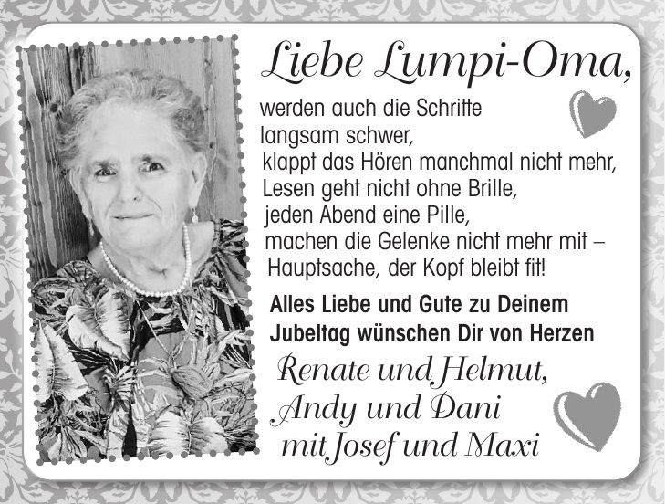 Liebe Lumpi-Oma, werden auch die Schritte langsam schwer, klappt das Hören manchmal nicht mehr, Lesen geht nicht ohne Brille, jeden Abend eine Pille, machen die Gelenke nicht mehr mit - Hauptsache, der Kopf bleibt fit! Alles Liebe und Gute zu Deinem Jubeltag wünschen Dir von Herzen Renate und Helmut, Andy und Dani mit Josef und Maxi80