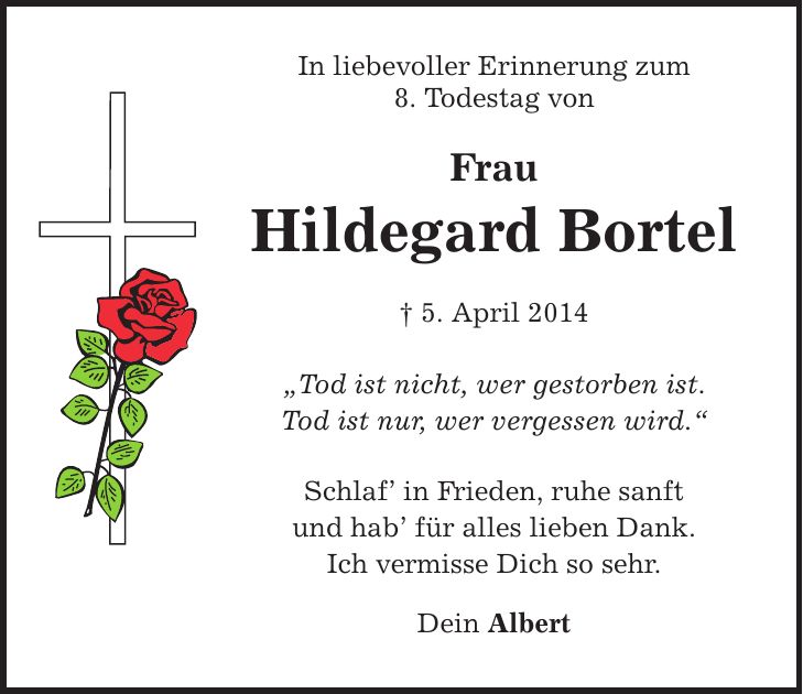 In liebevoller Erinnerung zum 8. Todestag von Frau Hildegard Bortel  5. April 2014 Tod ist nicht, wer gestorben ist. Tod ist nur, wer vergessen wird. Schlaf in Frieden, ruhe sanft und hab für alles lieben Dank. Ich vermisse Dich so sehr. Dein Albert