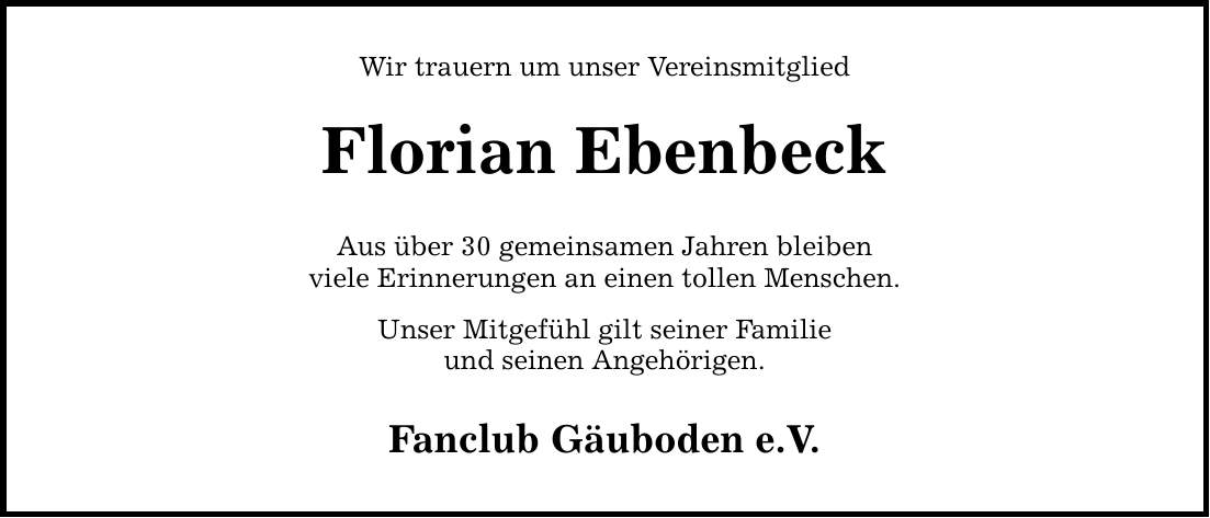 Wir trauern um unser Vereinsmitglied Florian Ebenbeck Aus über 30 gemeinsamen Jahren bleiben viele Erinnerungen an einen tollen Menschen. Unser Mitgefühl gilt seiner Familie und seinen Angehörigen. Fanclub Gäuboden e.V.
