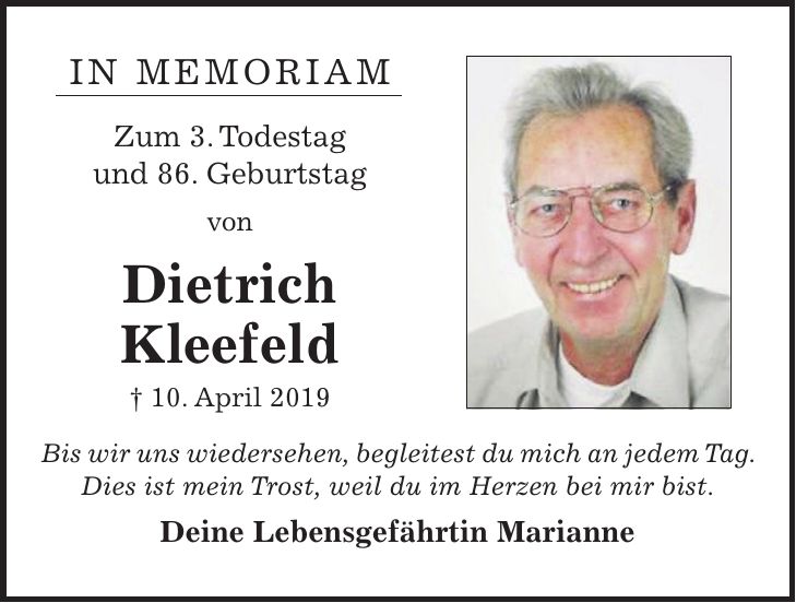 IN MEMORIAM Zum 3. Todestag und 86. Geburtstag von Dietrich Kleefeld + 10. April 2019 Bis wir uns wiedersehen, begleitest du mich an jedem Tag. Dies ist mein Trost, weil du im Herzen bei mir bist. Deine Lebensgefährtin Marianne