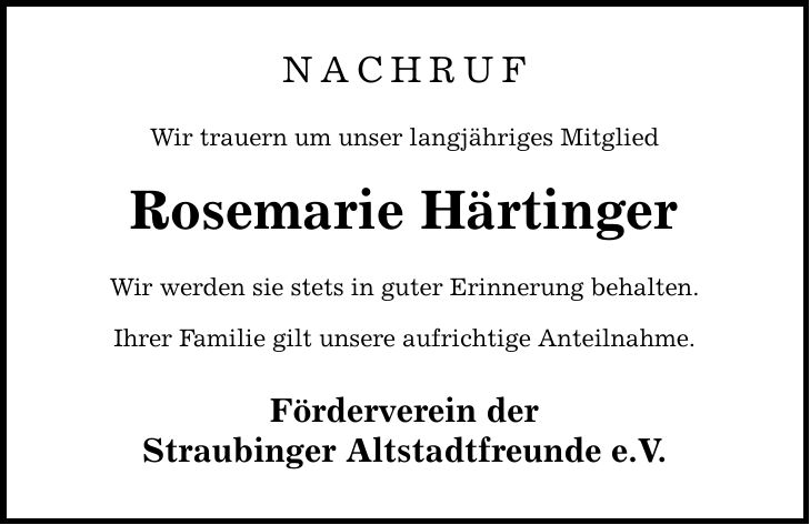 Nachruf Wir trauern um unser langjähriges Mitglied Rosemarie Härtinger Wir werden sie stets in guter Erinnerung behalten. Ihrer Familie gilt unsere aufrichtige Anteilnahme. Förderverein der Straubinger Altstadtfreunde e.V.