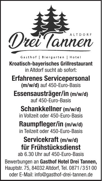 Kroatisch-bayerisches Grillrestaurant in Altdorf sucht ab sofort: erfahrenes Servicepersonal (m/w/d) in Vollzeit oder 450-Euro-Basis Austräger/in auf 450-Euro-Basis Bewerbungen an Gasthof Hotel Drei Tannen, Hauptstr. 75, 84032 Altdorf, Tel. *** oder E-Mail: info@gasthof-drei-tannen.de Kroatisch-bayerisches Grillrestaurant in Altdorf sucht ab sofort: Erfahrenes Servicepersonal (m/w/d) auf 450-Euro-Basis Essensausträger/in (m/w/d) auf 450-Euro-Basis Schankkellner (m/w/d) in Vollzeit oder 450-Euro-Basis Raumpfleger/in (m/w/d) in Teilzeit oder 450-Euro-Basis Servicekraft (m/w/d) für Frühstücksdienst ab 6.30 Uhr auf 450-Euro-Basis Bewerbungen an Gasthof Hotel Drei Tannen, Hauptstr. 75, 84032 Altdorf, Tel. *** oder E-Mail: info@gasthof-drei-tannen.de