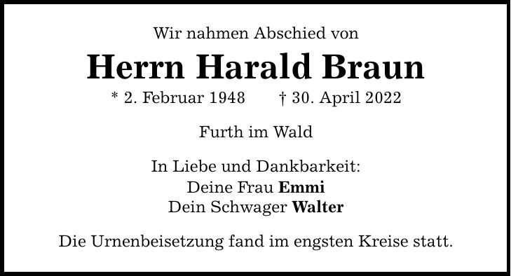 Wir nahmen Abschied von Herrn Harald Braun * 2. Februar ***. April 2022 Furth im Wald In Liebe und Dankbarkeit: Deine Frau Emmi Dein Schwager Walter Die Urnenbeisetzung fand im engsten Kreise statt.