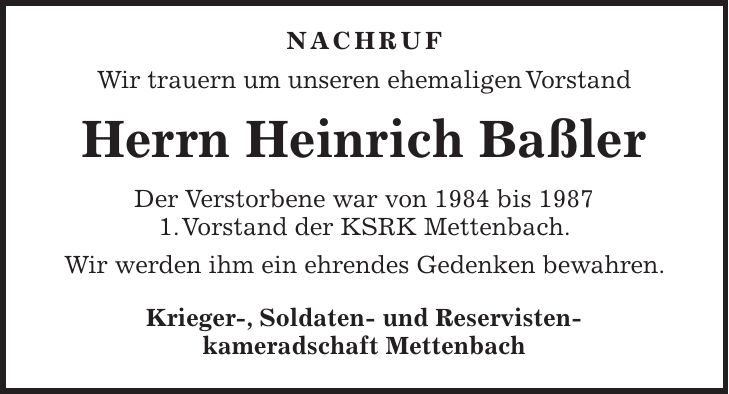 NACHRUF Wir trauern um unseren ehemaligen Vorstand Herrn Heinrich Baßler Der Verstorbene war von 1984 bis 1987 1. Vorstand der KSRK Mettenbach. Wir werden ihm ein ehrendes Gedenken bewahren. Krieger-, Soldaten- und Reservisten- kameradschaft Mettenbach