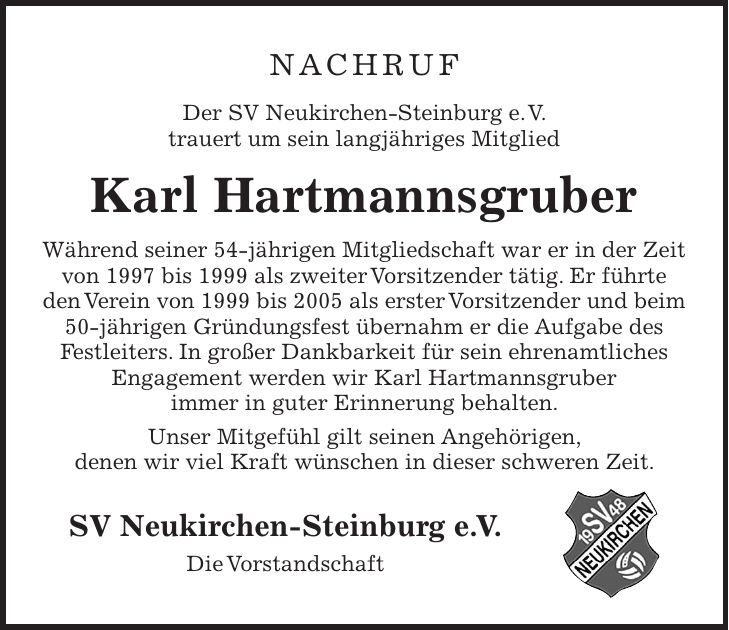 Nachruf Der SV Neukirchen-Steinburg e. V. trauert um sein langjähriges Mitglied Karl Hartmannsgruber Während seiner 54-jährigen Mitgliedschaft war er in der Zeit von 1997 bis 1999 als zweiter Vorsitzender tätig. Er führte den Verein von 1999 bis 2005 als erster Vorsitzender und beim 50-jährigen Gründungsfest übernahm er die Aufgabe des Festleiters. In großer Dankbarkeit für sein ehrenamtliches Engagement werden wir Karl Hartmannsgruber immer in guter Erinnerung behalten. Unser Mitgefühl gilt seinen Angehörigen, denen wir viel Kraft wünschen in dieser schweren Zeit. SV Neukirchen-Steinburg e. V. Die Vorstandschaft