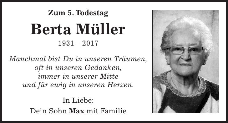 Zum 5. Todestag Berta Müller *** Manchmal bist Du in unseren Träumen, oft in unseren Gedanken, immer in unserer Mitte und für ewig in unseren Herzen. In Liebe: Dein Sohn Max mit Familie