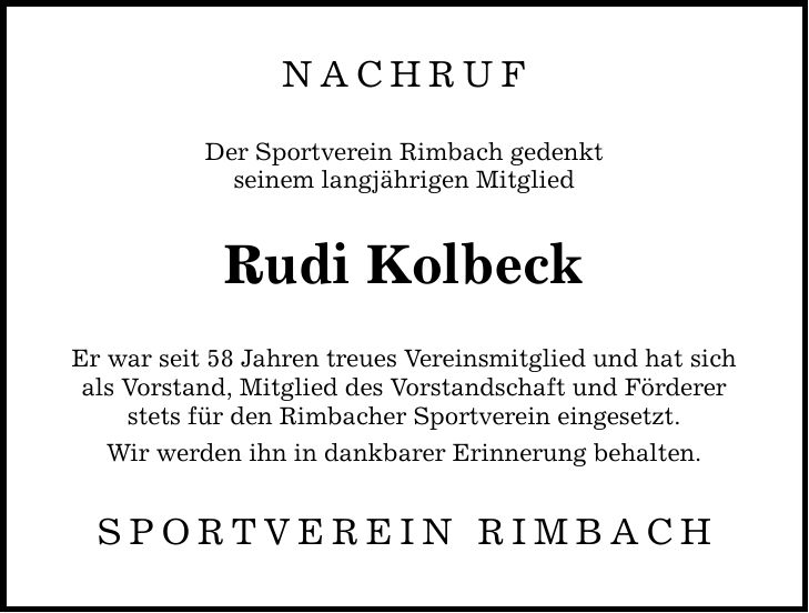 Nachruf Der Sportverein Rimbach gedenkt seinem langjährigen Mitglied Rudi Kolbeck Er war seit 58 Jahren treues Vereinsmitglied und hat sich als Vorstand, Mitglied des Vorstandschaft und Förderer stets für den Rimbacher Sportverein eingesetzt. Wir werden ihn in dankbarer Erinnerung behalten. Sportverein Rimbach