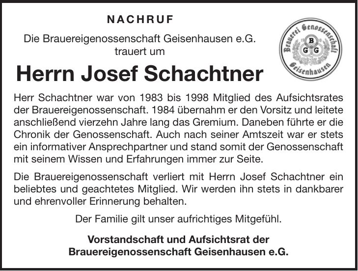 Nachruf Die Brauereigenossenschaft Geisenhausen e.G. trauert um Herrn Josef Schachtner Herr Schachtner war von 1983 bis 1998 Mitglied des Aufsichtsrates der Brauereigenossenschaft. 1984 übernahm er den Vorsitz und leitete anschließend vierzehn Jahre lang das Gremium. Daneben führte er die Chronik der Genossenschaft. Auch nach seiner Amtszeit war er stets ein informativer Ansprechpartner und stand somit der Genossenschaft mit seinem Wissen und Erfahrungen immer zur Seite. Die Brauereigenossenschaft verliert mit Herrn Josef Schachtner ein beliebtes und geachtetes Mitglied. Wir werden ihn stets in dankbarer und ehrenvoller Erinnerung behalten. Der Familie gilt unser aufrichtiges Mitgefühl. Vorstandschaft und Aufsichtsrat der Brauereigenossenschaft Geisenhausen e.G.