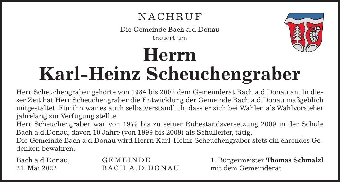 NACHRUF Die Gemeinde Bach a.d.Donau trauert um Herrn Karl-Heinz Scheuchengraber Herr Scheuchengraber gehörte von 1984 bis 2002 dem Gemeinderat Bach a.d.Donau an. In dieser Zeit hat Herr Scheuchengraber die Entwicklung der Gemeinde Bach a.d.Donau maßgeblich mitgestaltet. Für ihn war es auch selbstverständlich, dass er sich bei Wahlen als Wahlvorsteher jahrelang zur Verfügung stellte. Herr Scheuchengraber war von 1979 bis zu seiner Ruhestandsversetzung 2009 in der Schule Bach a.d.Donau, davon 10 Jahre (von 1999 bis 2009) als Schulleiter, tätig. Die Gemeinde Bach a.d.Donau wird Herrn Karl-Heinz Scheuchengraber stets ein ehrendes Gedenken bewahren. Bach a.d.Donau, Gemeinde 1. Bürgermeister Thomas Schmalzl 21. Mai 2022 Bach a.d.Donau mit dem GemeinderatNACHRUF Die Gemeinde Bach a.d.Donau trauert um Herrn Karl-Heinz Scheuchengraber Herr Scheuchengraber gehörte von 1984 bis 2002 dem Gemeinderat Bach a.d.Donau an. In dieser Zeit hat Herr Scheuchengraber die Entwicklung der Gemeinde Bach a.d.Donau maßgeblich mitgestaltet. Für ihn war es auch selbstverständlich, dass er sich bei Wahlen als Wahlvorsteher jahrelang zur Verfügung stellte. Herr Scheuchengraber war von 1979 bis zu seiner Ruhestandsversetzung 2009 in der Schule Bach a.d.Donau, davon 10 Jahre (von 1999 bis 2009) als Schulleiter, tätig. Die Gemeinde Bach a.d.Donau wird Herrn Karl-Heinz Scheuchengraber stets ein ehrendes Gedenken bewahren. Bach a.d.Donau, Gemeinde 1. Bürgermeister Thomas Schmalzl 21. Mai 2022 Bach a.d.Donau mit dem Gemeinderat