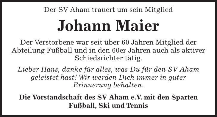 Der SV Aham trauert um sein Mitglied Johann Maier Der Verstorbene war seit über 60 Jahren Mitglied der Abteilung Fußball und in den 60er Jahren auch als aktiver Schiedsrichter tätig. Lieber Hans, danke für alles, was Du für den SV Aham geleistet hast! Wir werden Dich immer in guter Erinnerung behalten. Die Vorstandschaft des SV Aham e.V. mit den Sparten Fußball, Ski und Tennis