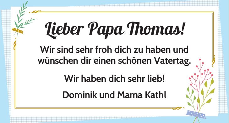 Lieber Papa Thomas! Wir sind sehr froh dich zu haben und wünschen dir einen schönen Vatertag. Wir haben dich sehr lieb! Dominik und Mama Kathl