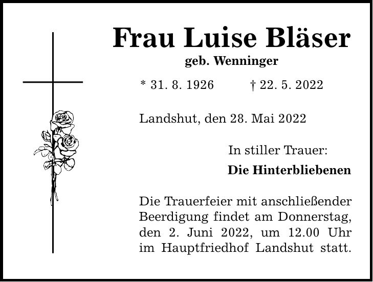 Frau Luise Bläser geb. Wenninger * 31. 8. ***. 5. 2022 Landshut, den 28. Mai 2022 In stiller Trauer: Die Hinterbliebenen Die Trauerfeier mit anschließender Beerdigung findet am Donnerstag, den 2. Juni 2022, um 12.00 Uhr im Hauptfriedhof Landshut statt.