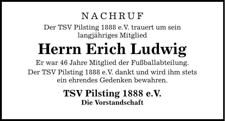 NACHRUF Der TSV Pilsting 1888 e.V. trauert um sein langjähriges Mitglied Herrn Erich Ludwig Er war 46 Jahre Mitglied der Fußballabteilung. Der TSV Pilsting 1888 e.V. dankt und wird ihm stets ein ehrendes Gedenken bewahren. TSV Pilsting 1888 e.V. Die Vorstandschaft