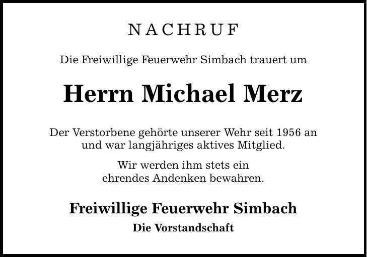 NACHRUF Die Freiwillige Feuerwehr Simbach trauert um Herrn Michael Merz Der Verstorbene gehörte unserer Wehr seit 1956 an und war langjähriges aktives Mitglied. Wir werden ihm stets ein ehrendes Andenken bewahren. Freiwillige Feuerwehr Simbach Die Vorstandschaft