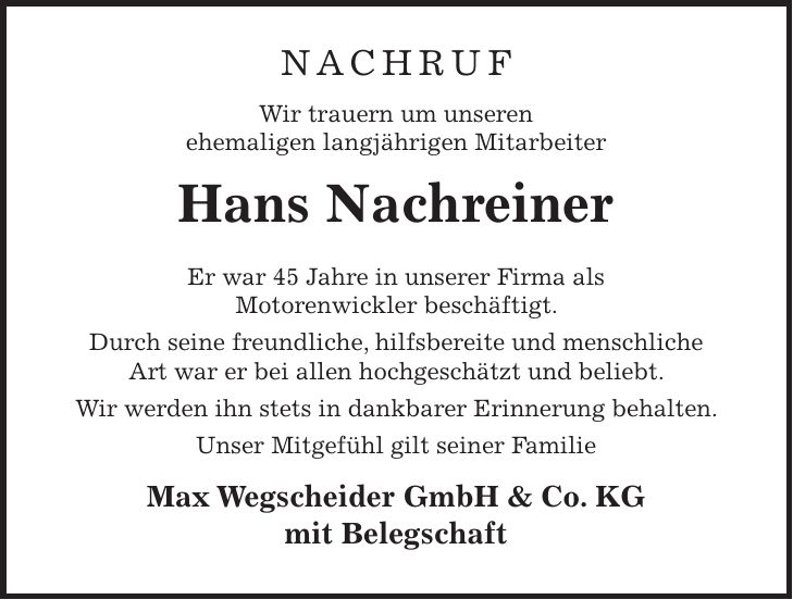 Nachruf Wir trauern um unseren ehemaligen langjährigen Mitarbeiter Hans Nachreiner Er war 45 Jahre in unserer Firma als Motorenwickler beschäftigt. Durch seine freundliche, hilfsbereite und menschliche Art war er bei allen hochgeschätzt und beliebt. Wir werden ihn stets in dankbarer Erinnerung behalten. Unser Mitgefühl gilt seiner Familie Max Wegscheider GmbH & Co. KG mit Belegschaft