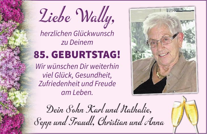 Liebe Wally, herzlichen Glückwunsch zu Deinem 85. Geburtstag! Wir wünschen Dir weiterhin viel Glück, Gesundheit, Zufriedenheit und Freude am Leben. Dein Sohn Karl und Nathalie, Sepp und Traudl, Christian und Anna