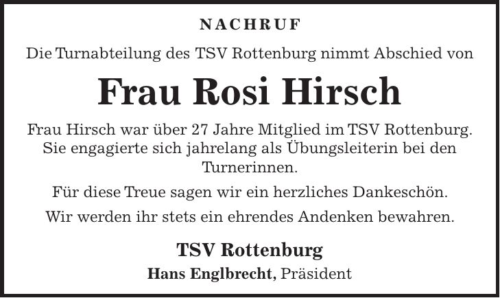 Nachruf Die Turnabteilung des TSV Rottenburg nimmt Abschied von Frau Rosi Hirsch Frau Hirsch war über 27 Jahre Mitglied im TSV Rottenburg. Sie engagierte sich jahrelang als Übungsleiterin bei den Turnerinnen. Für diese Treue sagen wir ein herzliches Dankeschön. Wir werden ihr stets ein ehrendes Andenken bewahren. TSV Rottenburg Hans Englbrecht, Präsident
