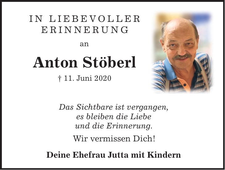 In liebevoller Erinnerung an Anton Stöberl  11. Juni 2020 Das Sichtbare ist vergangen, es bleiben die Liebe und die Erinnerung. Wir vermissen Dich! Deine Ehefrau Jutta mit Kindern