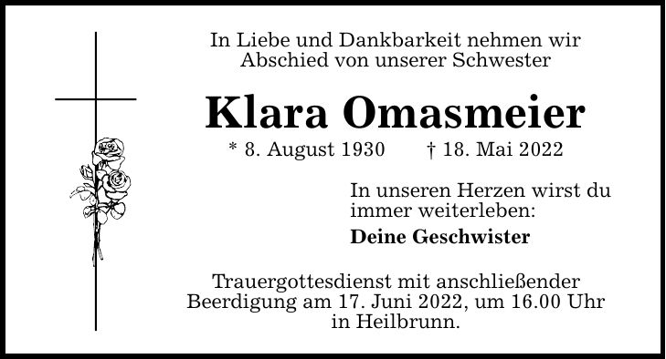 In Liebe und Dankbarkeit nehmen wir Abschied von unserer Schwester Klara Omasmeier * 8. August ***. Mai 2022 In unseren Herzen wirst du immer weiterleben: Deine Geschwister Trauergottesdienst mit anschließender Beerdigung am 17. Juni 2022, um 16.00 Uhr in Heilbrunn.