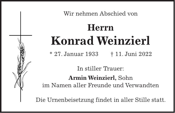 Wir nehmen Abschied von Herrn Konrad Weinzierl * 27. Januar 1933 + 11. Juni 2022 In stiller Trauer: Armin Weinzierl, Sohn im Namen aller Freunde und Verwandten Die Urnenbeisetzung findet in aller Stille statt.