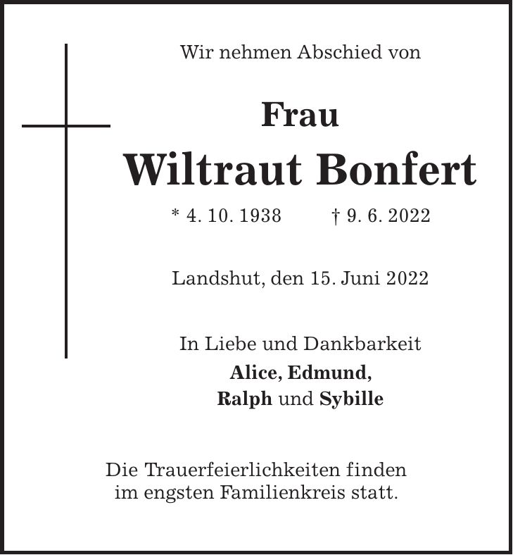 Wir nehmen Abschied von Frau Wiltraut Bonfert * 4. 10. 1938 + 9. 6. 2022 Landshut, den 15. Juni 2022 In Liebe und Dankbarkeit Alice, Edmund, Ralph und Sybille Die Trauerfeierlichkeiten finden im engsten Familienkreis statt.