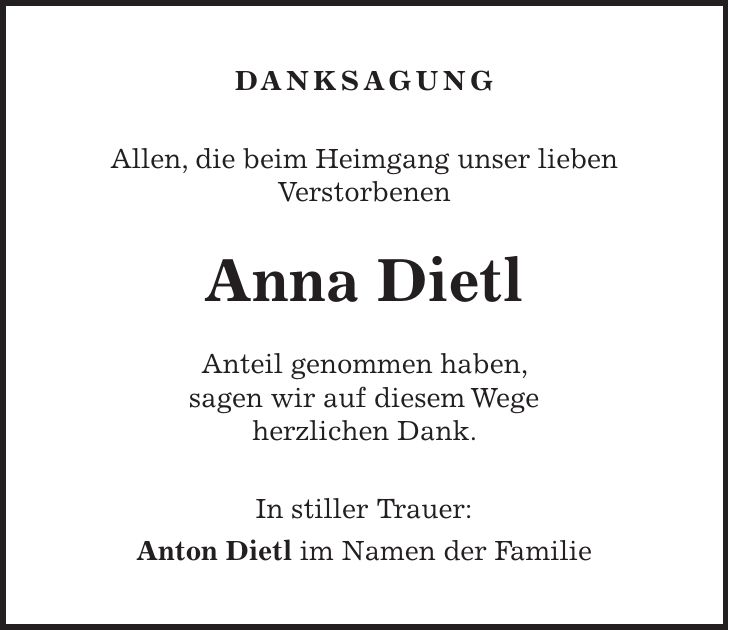 DANKSAGUNG Allen, die beim Heimgang unser lieben Verstorbenen Anna Dietl Anteil genommen haben, sagen wir auf diesem Wege herzlichen Dank. In stiller Trauer: Anton Dietl im Namen der Familie