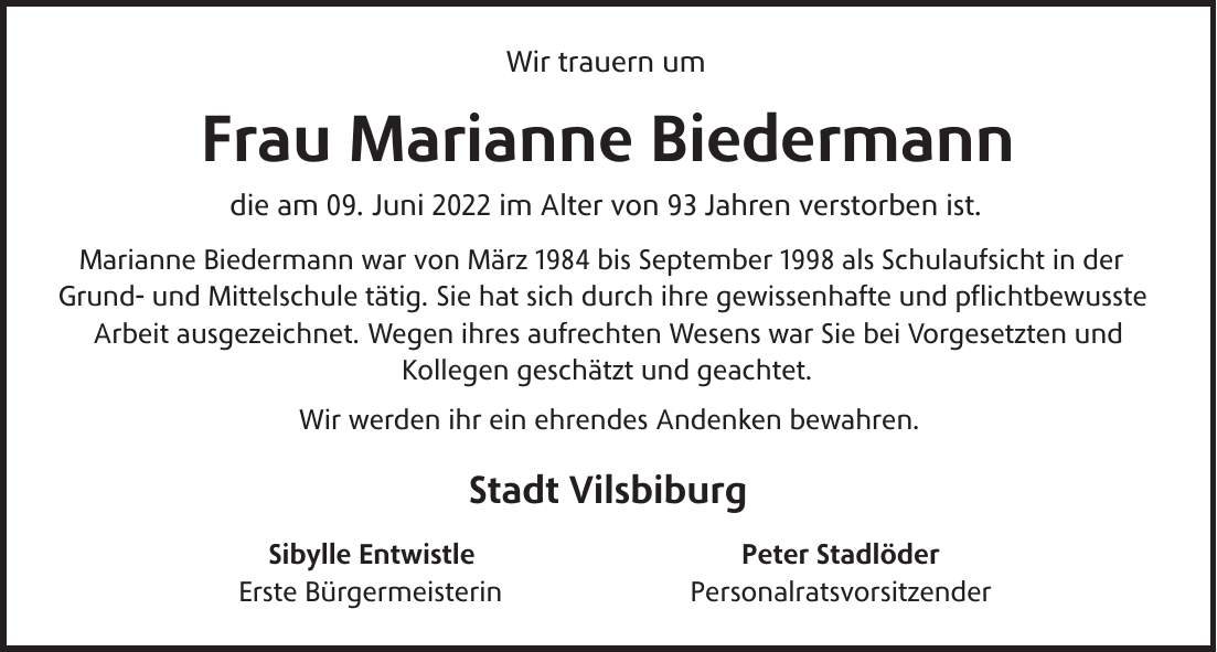Wir trauern um Frau Marianne Biedermann die am 09. Juni 2022 im Alter von 93 Jahren verstorben ist. Marianne Biedermann war von März 1984 bis September 1998 als Schulaufsicht in der Grund- und Mittelschule tätig. Sie hat sich durch ihre gewissenhafte und pflichtbewusste Arbeit ausgezeichnet. Wegen ihres aufrechten Wesens war Sie bei Vorgesetzten und Kollegen geschätzt und geachtet. Wir werden ihr ein ehrendes Andenken bewahren. Stadt Vilsbiburg Sibylle Entwistle Peter Stadlöder Erste Bürgermeisterin Personalratsvorsitzender