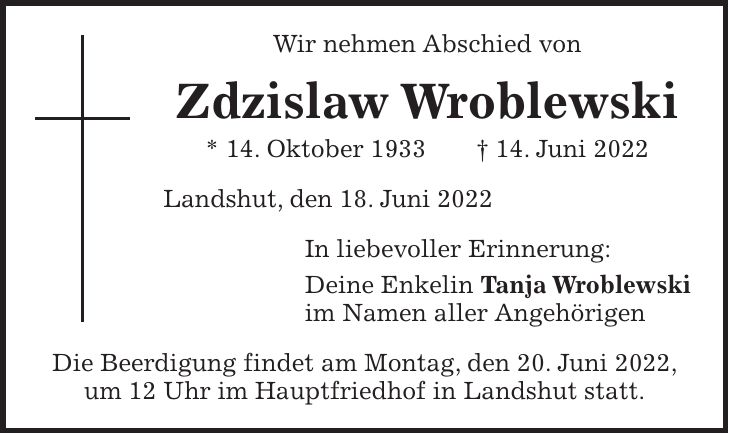 Wir nehmen Abschied von Zdzislaw Wroblewski * 14. Oktober 1933 + 14. Juni 2022 Landshut, den 18. Juni 2022 In liebevoller Erinnerung: Deine Enkelin Tanja Wroblewski im Namen aller Angehörigen Die Beerdigung findet am Montag, den 20. Juni 2022, um 12 Uhr im Hauptfriedhof in Landshut statt.
