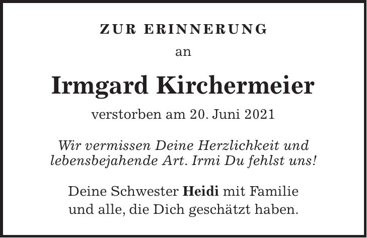 Zur Erinnerung an Irmgard Kirchermeier verstorben am 20. Juni 2021 Wir vermissen Deine Herzlichkeit und lebensbejahende Art. Irmi Du fehlst uns! Deine Schwester Heidi mit Familie und alle, die Dich geschätzt haben.