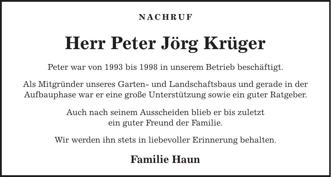 Nachruf Herr Peter Jörg Krüger Peter war von 1993 bis 1998 in unserem Betrieb beschäftigt. Als Mitgründer unseres Garten- und Landschaftsbaus und gerade in der Aufbauphase war er eine große Unterstützung sowie ein guter Ratgeber. Auch nach seinem Ausscheiden blieb er bis zuletzt ein guter Freund der Familie. Wir werden ihn stets in liebevoller Erinnerung behalten. Familie Haun