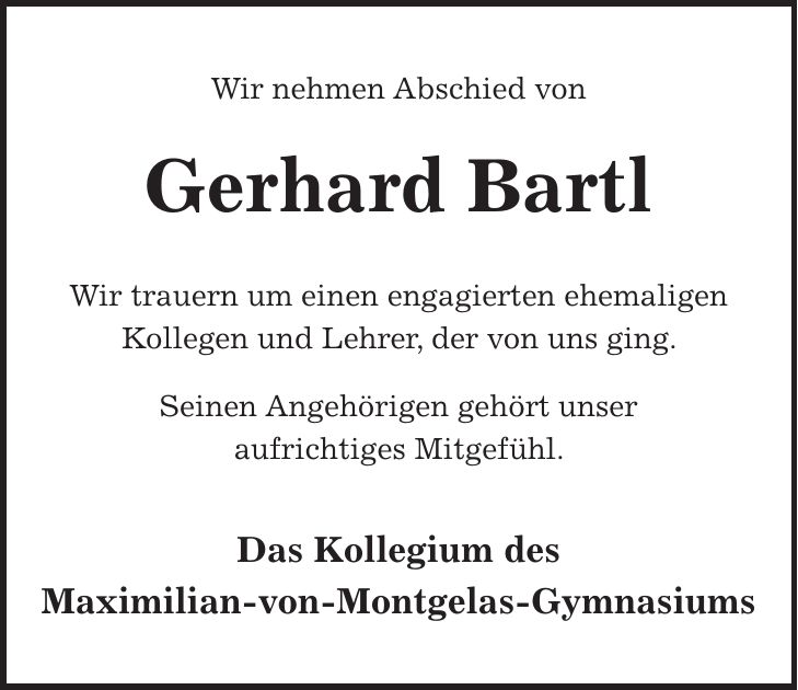 Wir nehmen Abschied von Gerhard Bartl Wir trauern um einen engagierten ehemaligen Kollegen und Lehrer, der von uns ging. Seinen Angehörigen gehört unser aufrichtiges Mitgefühl. Das Kollegium des Maximilian-von-Montgelas-Gymnasiums